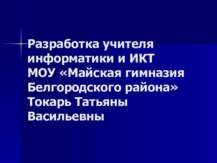 Разработка учителя информатики и ИКТ МОУ «Майская гимназия Белгородского района» Токарь Татьяны Васильевны