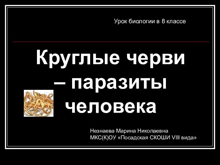 Круглые черви – паразиты человекаУрок биологии в 8 классеНезнаева Марина НиколаевнаМКС(К)ОУ «Посадская СКОШИ VIII вида»