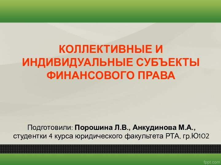 Подготовили: Порошина Л.В., Анкудинова М.А., студентки 4 курса юридического факультета РТА, гр.Ю102КОЛЛЕКТИВНЫЕ ИИНДИВИДУАЛЬНЫЕ СУБЪЕКТЫФИНАНСОВОГО ПРАВА