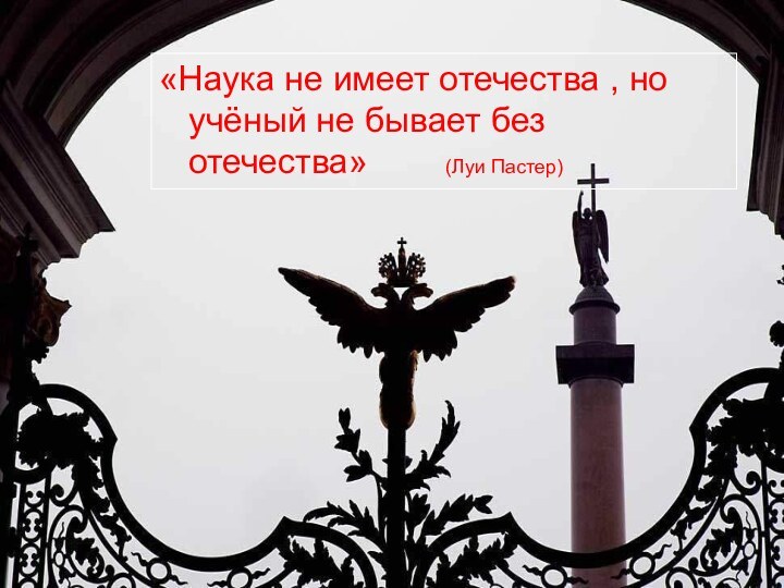 «Наука не имеет отечества , но учёный не бывает без отечества»    (Луи Пастер)