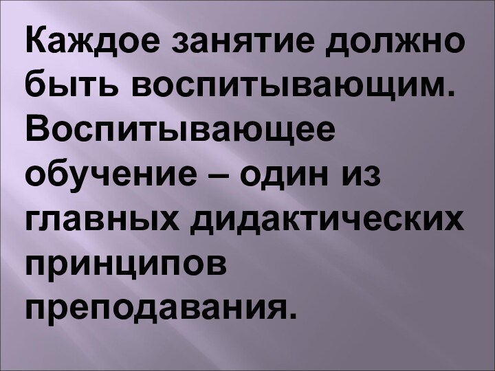 Каждое занятие должно быть воспитывающим. Воспитывающее обучение – один из главных дидактических принципов преподавания.