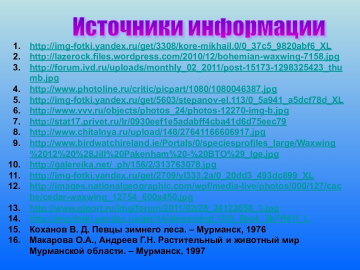 Источники информации http://img-fotki.yandex.ru/get/3308/kore-mikhail.0/0_37c5_9820abf6_XLhttp://lazerock.files.wordpress.com/2010/12/bohemian-waxwing-7158.jpghttp://forum.ivd.ru/uploads/monthly_02_2011/post-15173-1298325423_thumb.jpghttp://www.photoline.ru/critic/picpart/1080/1080046387.jpghttp://img-fotki.yandex.ru/get/5603/stepanov-el.113/0_5a941_a5dcf78d_XLhttp://www.vvv.ru/objects/photos_24/photos-12270-img-b.jpghttp://stat17.privet.ru/lr/0930eef1e5adabff4cba41d6d75eec79http://www.chitalnya.ru/upload/148/27641166606917.jpghttp://www.birdwatchireland.ie/Portals/0/speciesprofiles_large/Waxwing%2012%20%28Jill%20Pakenham%20-%20BTO%29_lge.jpghttp://galereika.net/_ph/156/2/313763078.jpghttp://img-fotki.yandex.ru/get/2709/yl333.2a/0_20dd3_493dc899_XLhttp://images.nationalgeographic.com/wpf/media-live/photos/000/127/cache/cedar-waxwing_12754_600x450.jpghttp://www.giport.ru/img/forum/2011/02/28_24122858_1.jpghttp://img-fotki.yandex.ru/get/14/alexandrgt.10/0_6bc4_5b7ff41f_LКоханов В. Д. Певцы зимнего леса. – Мурманск, 1976Макарова О.А.,