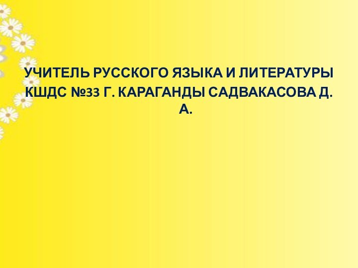 УЧИТЕЛЬ РУССКОГО ЯЗЫКА И ЛИТЕРАТУРЫ КШДС №33 Г. КАРАГАНДЫ САДВАКАСОВА Д.А.