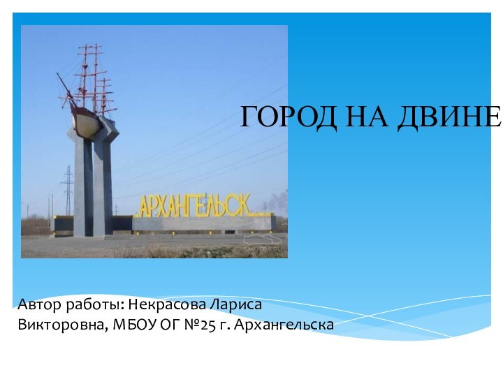 Автор работы: Некрасова Лариса Викторовна, МБОУ ОГ №25 г. Архангельска ГОРОД НА ДВИНЕ