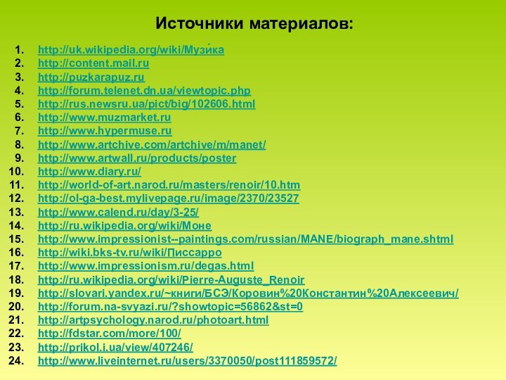 Источники материалов:http://uk.wikipedia.org/wiki/Музи́каhttp://content.mail.ruhttp://puzkarapuz.ruhttp://forum.telenet.dn.ua/viewtopic.phphttp://rus.newsru.ua/pict/big/102606.htmlhttp://www.muzmarket.ruhttp://www.hypermuse.ruhttp://www.artchive.com/artchive/m/manet/http://www.artwall.ru/products/posterhttp://www.diary.ru/http://world-of-art.narod.ru/masters/renoir/10.htmhttp://ol-ga-best.mylivepage.ru/image/2370/23527http://www.calend.ru/day/3-25/http://ru.wikipedia.org/wiki/Монеhttp://www.impressionist--paintings.com/russian/MANE/biograph_mane.shtmlhttp://wiki.bks-tv.ru/wiki/Писсарроhttp://www.impressionism.ru/degas.htmlhttp://ru.wikipedia.org/wiki/Pierre-Auguste_Renoirhttp://slovari.yandex.ru/~книги/БСЭ/Коровин%20Константин%20Алексеевич/http://forum.na-svyazi.ru/?showtopic=56862&st=0http://artpsychology.narod.ru/photoart.htmlhttp://fdstar.com/more/100/http://prikol.i.ua/view/407246/http://www.liveinternet.ru/users/3370050/post111859572/