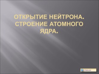 Открытие нейтрона. Строение атомного ядра. Презентация: Атомная физика: Открытие нейтрона. Строение атомного ядра.