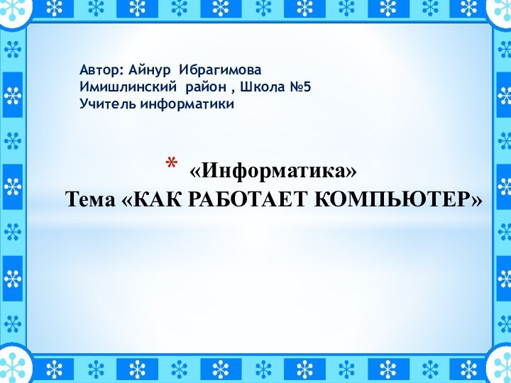 «Информатика» Тема «КАК РАБОТАЕТ КОМПЬЮТЕР»   Автор: Айнур ИбрагимоваИмишлинский район , Школа №5Учитель информатики