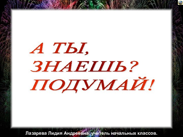 А ТЫ,  ЗНАЕШЬ?  ПОДУМАЙ!Лазарева Лидия Андреевна, учитель начальных классов.