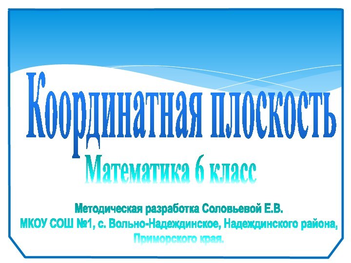 Координатная плоскость Математика 6 классМетодическая разработка Соловьевой Е.В.МКОУ СОШ №1, с. Вольно-Надеждинское, Надеждинского района,Приморского края.