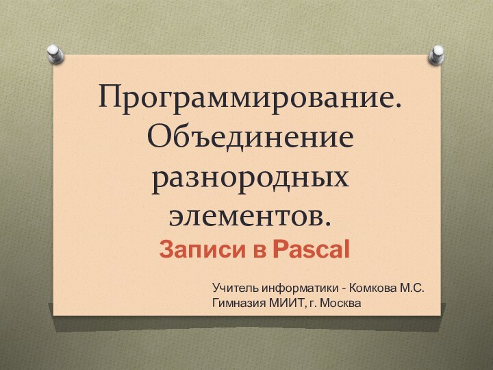 Программирование.  Объединение разнородных элементов. Записи в PascalУчитель информатики - Комкова М.С.Гимназия МИИТ, г. Москва