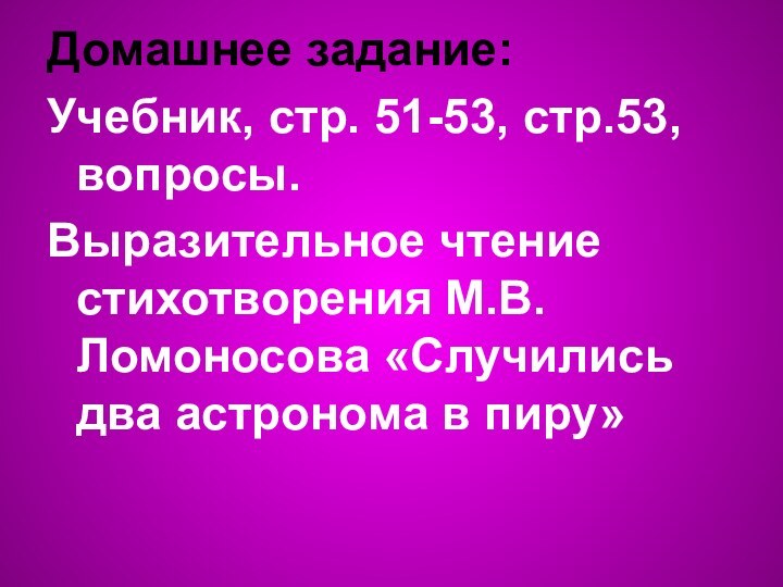 Домашнее задание:Учебник, стр. 51-53, стр.53, вопросы. Выразительное чтение стихотворения М.В. Ломоносова «Случились два астронома в пиру»