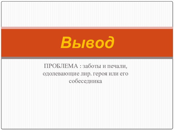 ПРОБЛЕМА : заботы и печали, одолевающие лир. героя или его собеседникаВывод