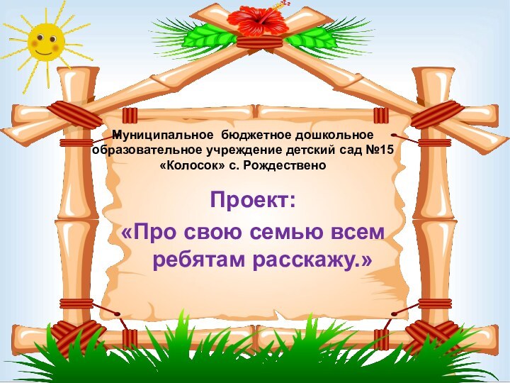 Муниципальное бюджетное дошкольное образовательное учреждение детский сад №15 «Колосок» с. РождественоПроект:«Про свою семью всем ребятам расскажу.»