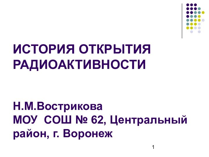 ИСТОРИЯ ОТКРЫТИЯ РАДИОАКТИВНОСТИ   Н.М.Вострикова  МОУ СОШ № 62, Центральный район, г. Воронеж