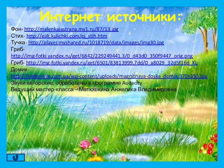 Фон- http://malenkajastrana.my1.ru/87/13.jpgСтих- http://ejik.kulichki.com/ej_stih.htmТучка- http://player.myshared.ru/1018719/data/images/img30.jpgГриб- http://img-fotki.yandex.ru/get/6842/229249441.3/0_d43d0_350f9447_orig.pngГриб- http://img-fotki.yandex.ru/get/6501/83813999.7dd/0_a8029_32d5f16d_XLДомик- http://hodkonem.com.ua/wp-content/uploads/magnitnaya-doska_domik-370x350.jpgЗвуки авторские, обработаны в программе AudacityВедущий