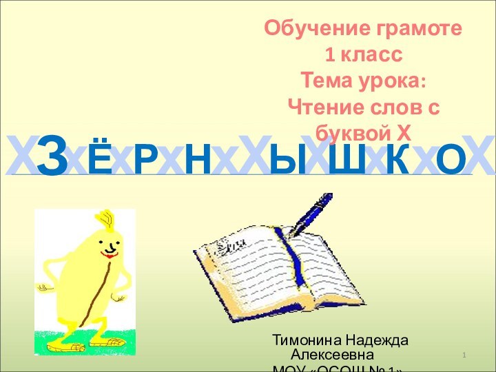 ХхххххХхХХЗЁРНЫШКОТимонина Надежда АлексеевнаМОУ «ОСОШ № 1»Обучение грамоте1 классТема урока: Чтение слов с буквой Х