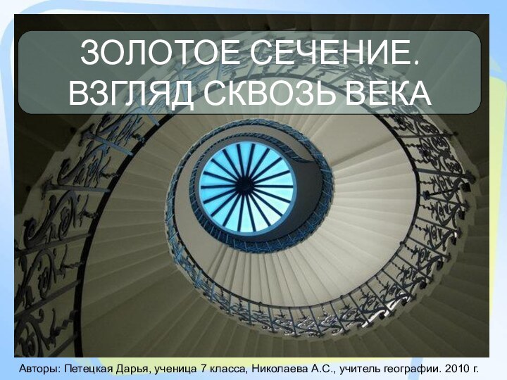 ЗОЛОТОЕ СЕЧЕНИЕ. ВЗГЛЯД СКВОЗЬ ВЕКААвторы: Петецкая Дарья, ученица 7 класса, Николаева А.С., учитель географии. 2010 г.