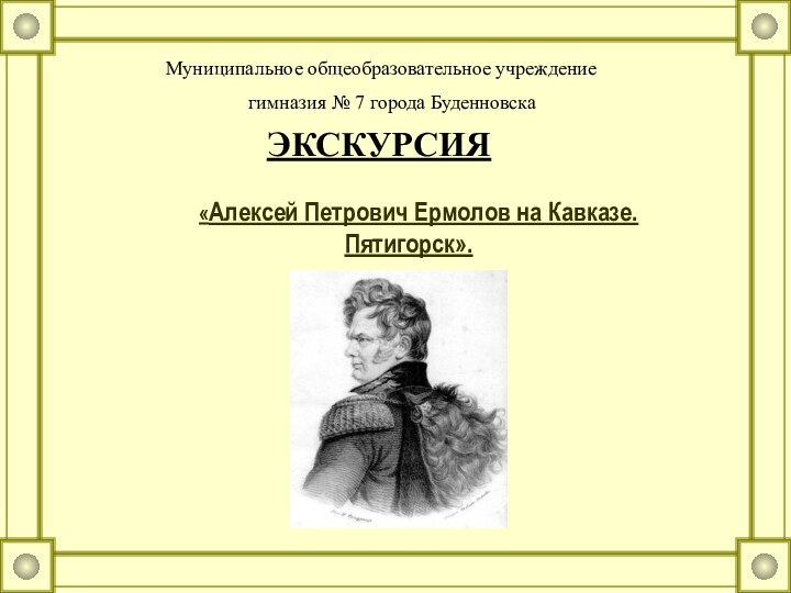 «Алексей Петрович Ермолов на Кавказе. Пятигорск».Муниципальное общеобразовательное учреждениегимназия № 7 города БуденновскаЭКСКУРСИЯ