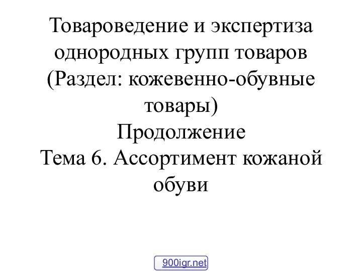 Товароведение и экспертиза однородных групп товаров (Раздел: кожевенно-обувные товары) Продолжение Тема 6. Ассортимент кожаной обуви