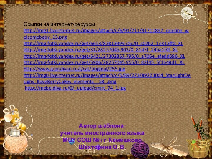 Ссылки на интернет-ресурсыhttp://img1.liveinternet.ru/images/attach/c/6/91/711/91711897_cajoline_welcomebaby_15.png http://img-fotki.yandex.ru/get/6613/83813999.c5c/0_c02b2_1e313ff0_XL http://img-fotki.yandex.ru/get/31/28257045.902/0_8147f_245a1f4f_XL http://img-fotki.yandex.ru/get/6421/27302857.795/0_a706e_afedd596_XL http://img-fotki.yandex.ru/get/5906/28257045.955/0_82f45_5f1b48d1_XLhttp://www.grandivan.ru/i/cat/original/255.jpg  http://img0.liveinternet.ru/images/attach/c/5/89/223/89223004_StarLightDesigns_IloveBerryCakes_elements__58_.png http://mebeldiva.ru/0/_upload/cmnt_74_1.jpg Автор шаблона:учитель