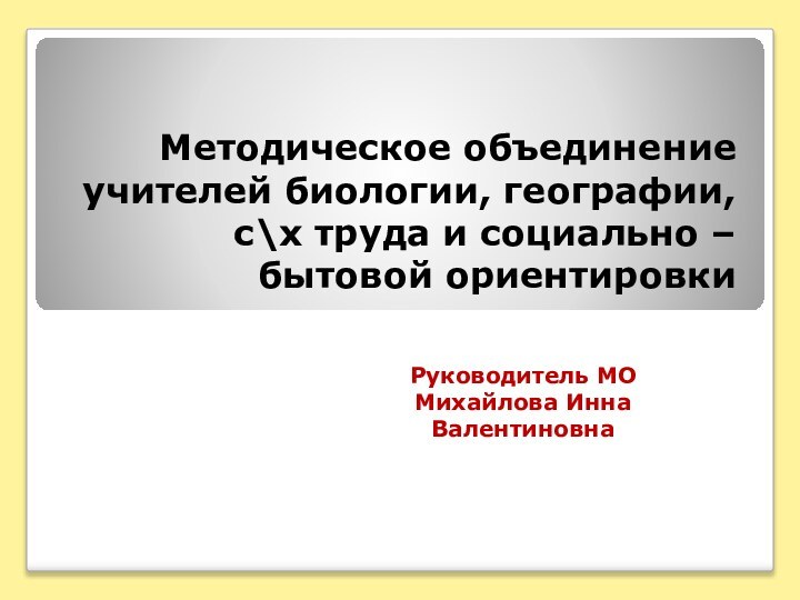 Методическое объединение учителей биологии, географии, с\х труда и социально – бытовой ориентировкиРуководитель МОМихайлова ИннаВалентиновна