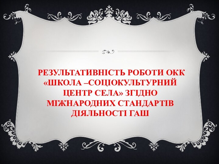 РЕЗУЛЬТАТИВНІСТЬ РОБОТИ ОКК «ШКОЛА –СОЦІОКУЛЬТУРНИЙ ЦЕНТР СЕЛА» ЗГІДНО МІЖНАРОДНИХ СТАНДАРТІВ ДІЯЛЬНОСТІ ГАШ