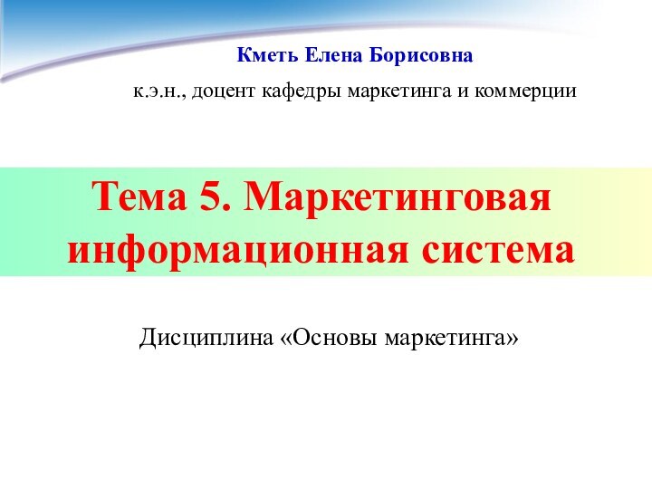 Тема 5. Маркетинговая информационная система Кметь Елена Борисовнак.э.н., доцент кафедры маркетинга и коммерции Дисциплина «Основы маркетинга»