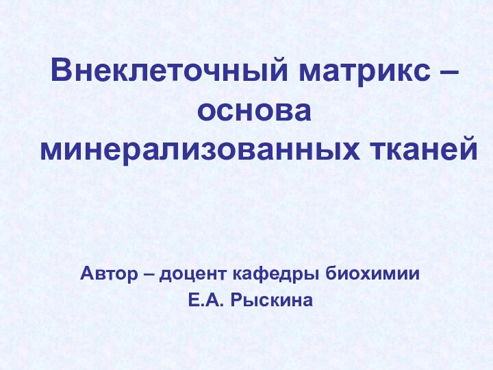 Внеклеточный матрикс – основа минерализованных тканей  Автор – доцент кафедры биохимииЕ.А. Рыскина