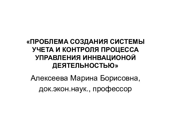 «ПРОБЛЕМА СОЗДАНИЯ СИСТЕМЫ УЧЕТА И КОНТРОЛЯ ПРОЦЕССА УПРАВЛЕНИЯ ИННВАЦИОНОЙ ДЕЯТЕЛЬНОСТЬЮ»Алексеева Марина Борисовна,док.экон.наук., профессор