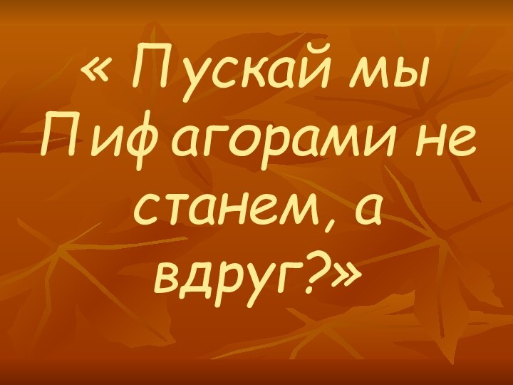 « Пускай мы Пифагорами не станем, а вдруг?»