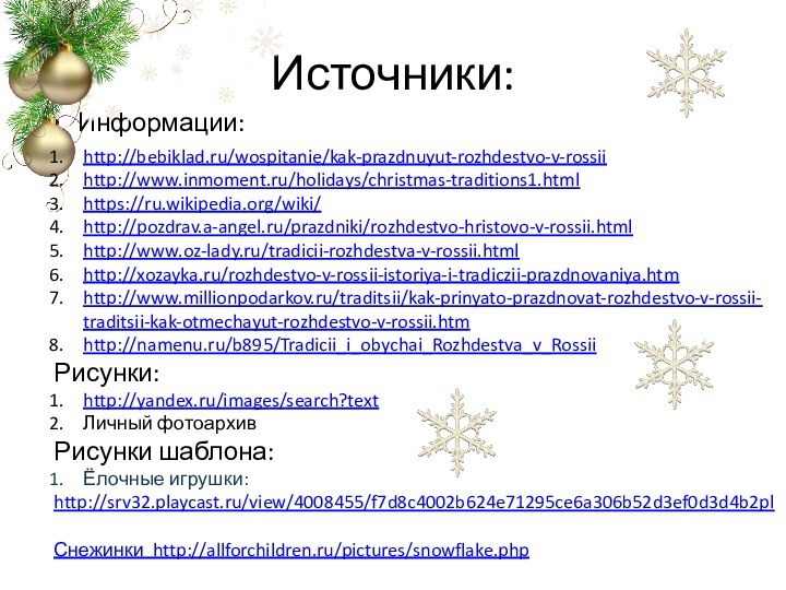 Источники:Информации:Информацияhttp://bebiklad.ru/wospitanie/kak-prazdnuyut-rozhdestvo-v-rossiihttp://www.inmoment.ru/holidays/christmas-traditions1.htmlhttps://ru.wikipedia.org/wiki/http://pozdrav.a-angel.ru/prazdniki/rozhdestvo-hristovo-v-rossii.htmlhttp://www.oz-lady.ru/tradicii-rozhdestva-v-rossii.htmlhttp://xozayka.ru/rozhdestvo-v-rossii-istoriya-i-tradiczii-prazdnovaniya.htmhttp://www.millionpodarkov.ru/traditsii/kak-prinyato-prazdnovat-rozhdestvo-v-rossii-traditsii-kak-otmechayut-rozhdestvo-v-rossii.htmhttp://namenu.ru/b895/Tradicii_i_obychai_Rozhdestva_v_RossiiРисунки:http://yandex.ru/images/search?textЛичный фотоархив Рисунки шаблона:Ёлочные игрушки:http://srv32.playcast.ru/view/4008455/f7d8c4002b624e71295ce6a306b52d3ef0d3d4b2pl2сн2Снежинки http://allforchildren.ru/pictures/snowflake.php