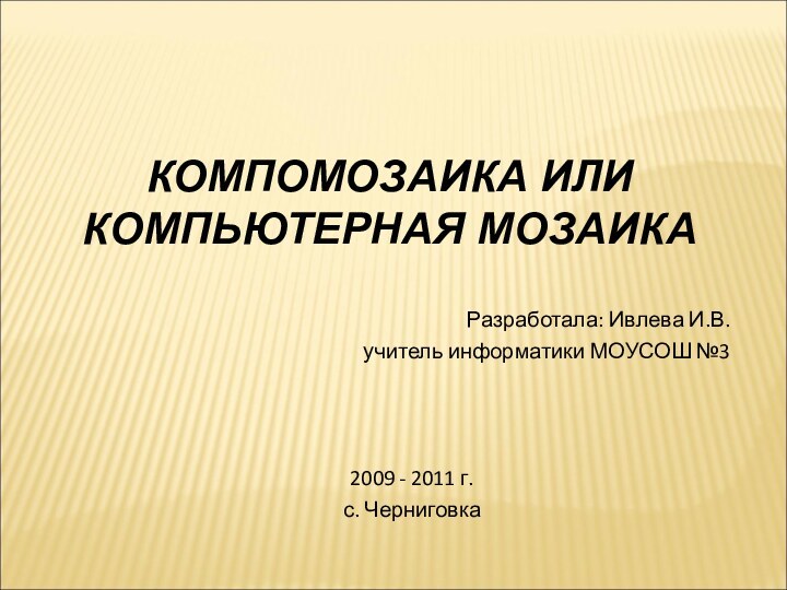 КОМПОМОЗАИКА ИЛИ КОМПЬЮТЕРНАЯ МОЗАИКА  Разработала: Ивлева И.В.учитель информатики МОУСОШ №32009 - 2011 г.с. Черниговка