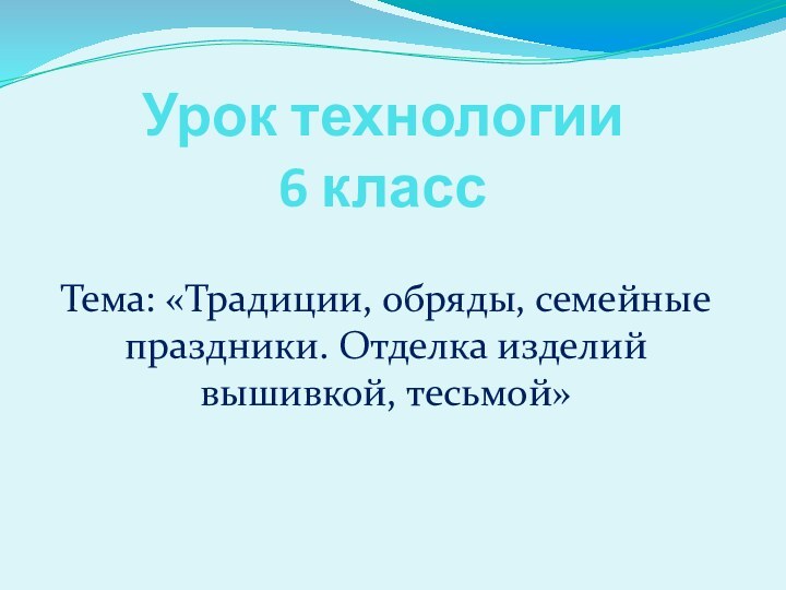 Урок технологии 6 классТема: «Традиции, обряды, семейные праздники. Отделка изделий вышивкой, тесьмой»