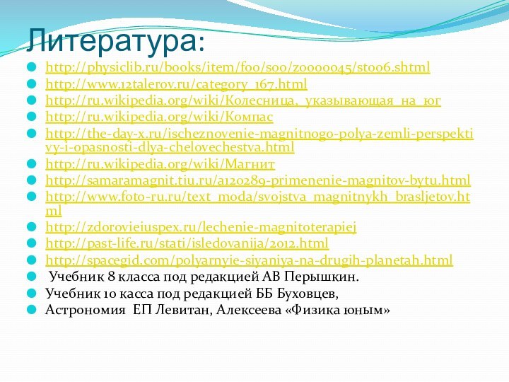 Литература:http://physiclib.ru/books/item/f00/s00/z0000045/st006.shtmlhttp://www.12talerov.ru/category_167.htmlhttp://ru.wikipedia.org/wiki/Колесница,_указывающая_на_югhttp://ru.wikipedia.org/wiki/Компасhttp://the-day-x.ru/ischeznovenie-magnitnogo-polya-zemli-perspektivy-i-opasnosti-dlya-chelovechestva.htmlhttp://ru.wikipedia.org/wiki/Магнитhttp://samaramagnit.tiu.ru/a120289-primenenie-magnitov-bytu.htmlhttp://www.foto-ru.ru/text_moda/svojstva_magnitnykh_brasljetov.htmlhttp://zdorovieiuspex.ru/lechenie-magnitoterapiejhttp://past-life.ru/stati/isledovanija/2012.htmlhttp://spacegid.com/polyarnyie-siyaniya-na-drugih-planetah.html Учебник 8 класса под редакцией АВ Перышкин. Учебник 10 касса под