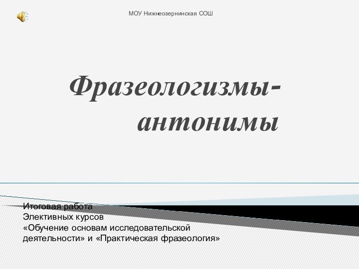 Фразеологизмы- антонимыМОУ Нижнеозернинская СОШИтоговая работа Элективных курсов«Обучение основам исследовательской деятельности» и «Практическая фразеология»