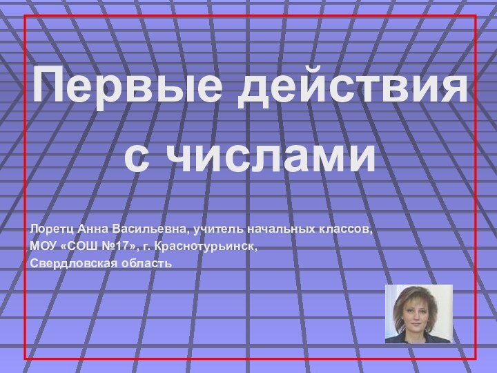 Первые действия с числамиЛоретц Анна Васильевна, учитель начальных классов,МОУ «СОШ №17», г. Краснотурьинск,Свердловская область