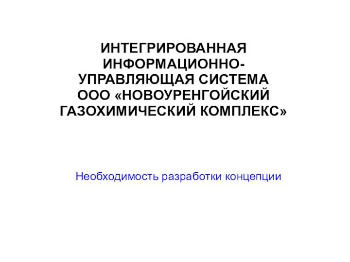 ИНТЕГРИРОВАННАЯИНФОРМАЦИОННО-УПРАВЛЯЮЩАЯ СИСТЕМА ООО «НОВОУРЕНГОЙСКИЙ ГАЗОХИМИЧЕСКИЙ КОМПЛЕКС»Необходимость разработки концепции