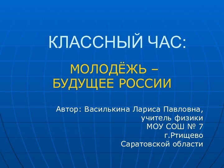 КЛАССНЫЙ ЧАС: МОЛОДЁЖЬ –БУДУЩЕЕ РОССИИАвтор: Василькина Лариса Павловна, учитель физики МОУ СОШ