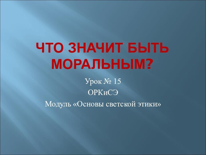 ЧТО ЗНАЧИТ БЫТЬ МОРАЛЬНЫМ?Урок № 15ОРКиСЭМодуль «Основы светской этики»