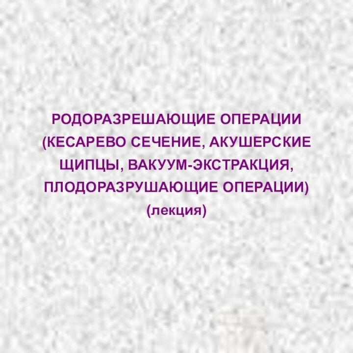 РОДОРАЗРЕШАЮЩИЕ ОПЕРАЦИИ  (КЕСАРЕВО СЕЧЕНИЕ, АКУШЕРСКИЕ ЩИПЦЫ, ВАКУУМ-ЭКСТРАКЦИЯ, ПЛОДОРАЗРУШАЮЩИЕ ОПЕРАЦИИ) (лекция)