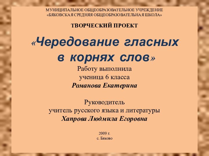 МУНИЦИПАЛЬНОЕ ОБЩЕОБРАЗОВАТЕЛЬНОЕ УЧРЕЖДЕНИЕ«БЯКОВСКАЯ СРЕДНЯЯ ОБЩЕОБРАЗОВАТЕЛЬНАЯ ШКОЛА»ТВОРЧЕСКИЙ ПРОЕКТ«Чередование гласных в корнях слов»Работу выполнилаученица