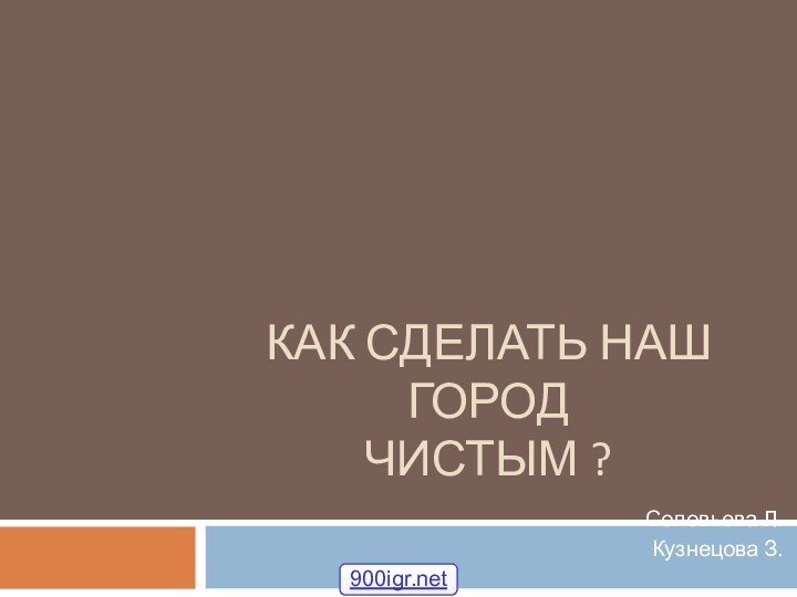 КАК СДЕЛАТЬ НАШ ГОРОД  ЧИСТЫМ ?Соловьева Л.Кузнецова З.