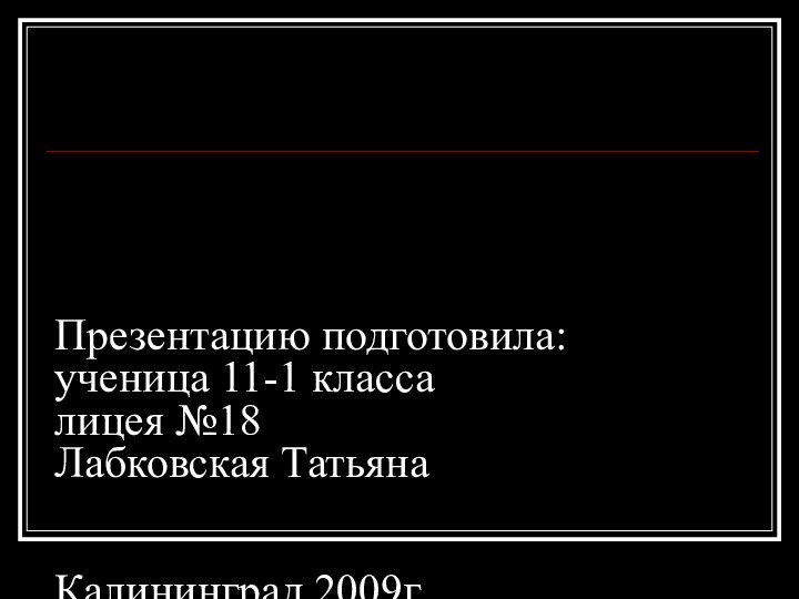 Презентацию подготовила: ученица 11-1 класса лицея №18 Лабковская Татьяна   Калининград 2009г.