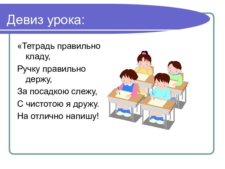 Девиз урока:«Тетрадь правильно кладу,Ручку правильно держу,За посадкою слежу,С чистотою я дружу.На отлично напишу!
