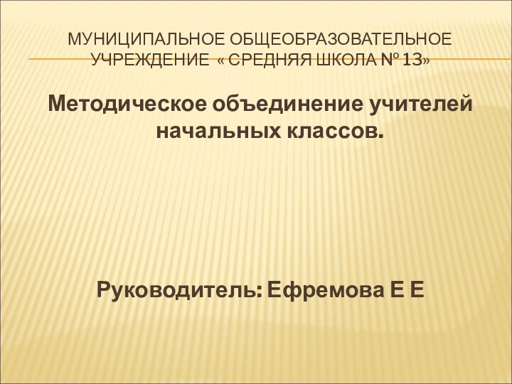 МУНИЦИПАЛЬНОЕ ОБЩЕОБРАЗОВАТЕЛЬНОЕ УЧРЕЖДЕНИЕ « СРЕДНЯЯ ШКОЛА № 13»Методическое объединение учителей начальных классов.Руководитель: Ефремова Е Е