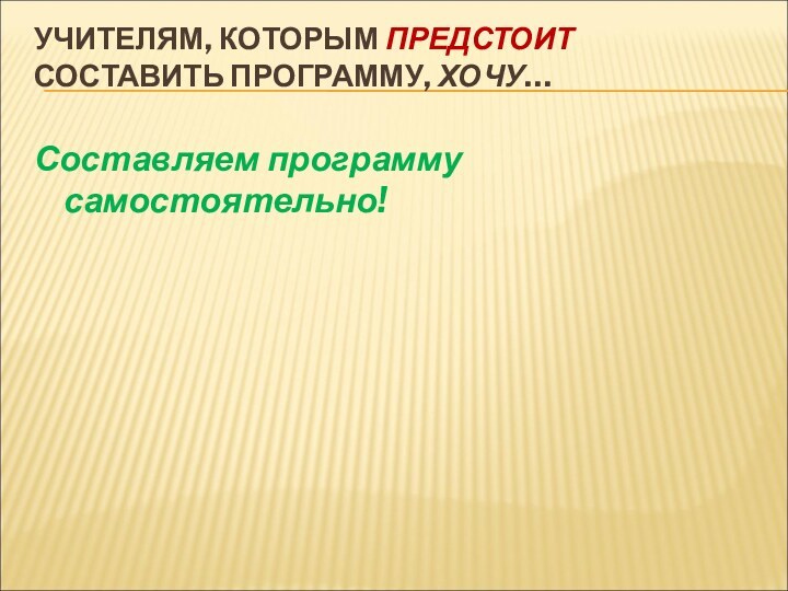 УЧИТЕЛЯМ, КОТОРЫМ ПРЕДСТОИТ СОСТАВИТЬ ПРОГРАММУ, ХОЧУ…  Составляем программу самостоятельно!