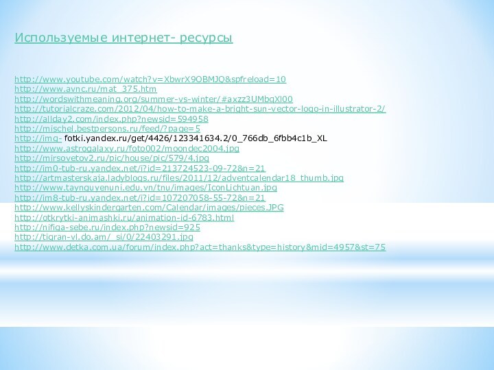 Используемые интернет- ресурсыhttp://www.youtube.com/watch?v=XbwrX9OBMJQ&spfreload=10http://www.avnc.ru/mat_375.htmhttp://wordswithmeaning.org/summer-vs-winter/#axzz3UMbqXl00http://tutorialcraze.com/2012/04/how-to-make-a-bright-sun-vector-logo-in-illustrator-2/http://allday2.com/index.php?newsid=594958http://mischel.bestpersons.ru/feed/?page=5http://img- fotki.yandex.ru/get/4426/123341634.2/0_766db_6fbb4c1b_XLhttp://www.astrogalaxy.ru/foto002/moondec2004.jpghttp://mirsovetov2.ru/pic/house/pic/579/4.jpghttp://im0-tub-ru.yandex.net/i?id=213724523-09-72&n=21http://artmasterskaja.ladyblogs.ru/files/2011/12/adventcalendar18_thumb.jpghttp://www.taynguyenuni.edu.vn/tnu/images/IconLichtuan.jpghttp://im8-tub-ru.yandex.net/i?id=107207058-55-72&n=21http://www.kellyskindergarten.com/Calendar/images/pieces.JPGhttp://otkrytki-animashki.ru/animation-id-6783.htmlhttp://nifiga-sebe.ru/index.php?newsid=925http://tigran-vl.do.am/_si/0/22403291.jpghttp://www.detka.com.ua/forum/index.php?act=thanks&type=history&mid=4957&st=75