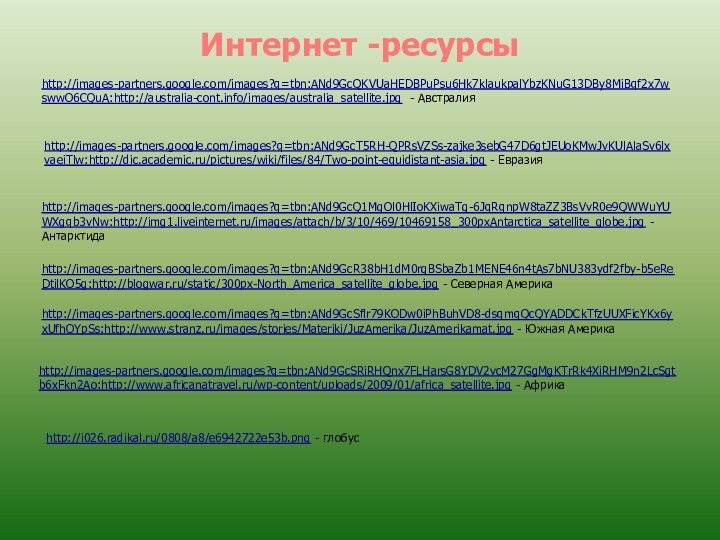 Интернет -ресурсыhttp://images-partners.google.com/images?q=tbn:ANd9GcQKVUaHEDBPuPsu6Hk7klaukpalYbzKNuG13DBy8MiBqf2x7wswwO6CQuA:http://australia-cont.info/images/australia_satellite.jpg - Австралияhttp://images-partners.google.com/images?q=tbn:ANd9GcT5RH-QPRsVZSs-zajke3sebG47D6gtJEUoKMwJvKUlAlaSv6lxvaeiTlw:http://dic.academic.ru/pictures/wiki/files/84/Two-point-equidistant-asia.jpg - Евразияhttp://images-partners.google.com/images?q=tbn:ANd9GcQ1MgOl0HlIoKXiwaTg-6JqRqnpW8taZZ3BsVvR0e9QWWuYUWXgqb3vNw:http://img1.liveinternet.ru/images/attach/b/3/10/469/10469158_300pxAntarctica_satellite_globe.jpg - Антарктидаhttp://images-partners.google.com/images?q=tbn:ANd9GcR38bH1dM0rgBSbaZb1MENE46n4tAs7bNU383ydf2fby-b5eReDtilKO5g:http://blogwar.ru/static/300px-North_America_satellite_globe.jpg - Северная Америкаhttp://images-partners.google.com/images?q=tbn:ANd9GcSflr79KODw0iPhBuhVD8-dsqmqQcQYADDCkTfzUUXFicYKx6yxUfhOYpSs:http://www.stranz.ru/images/stories/Materiki/JuzAmerika/JuzAmerikamat.jpg -