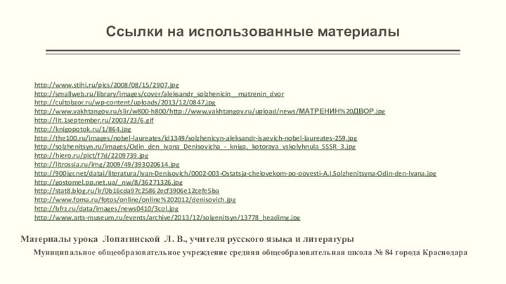 Ссылки на использованные материалы http://www.stihi.ru/pics/2008/08/15/2907.jpghttp://smallweb.ru/library/images/cover/aleksandr_solzhenicin__matrenin_dvorhttp://cultobzor.ru/wp-content/uploads/2013/12/0847.jpghttp://www.vakhtangov.ru/slir/w800-h800/http://www.vakhtangov.ru/upload/news/МАТРЕНИН%20ДВОР.jpghttp://lit.1september.ru/2003/23/6.gifhttp://knigopotok.ru/1/864.jpghttp://the100.ru/images/nobel-laureates/id1349/solzhenicyn-aleksandr-isaevich-nobel-laureates-259.jpghttp://solzhenitsyn.ru/images/Odin_den_Ivana_Denisovicha_-_kniga,_kotoraya_vskolyhnula_SSSR_3.jpghttp://hiero.ru/pict/f7d/2209739.jpghttp://litrossia.ru/img/2009/49/393020614.jpghttp:///datai/literatura/Ivan-Denisovich/0002-003-Ostatsja-chelovekom-po-povesti-A.I.Solzhenitsyna-Odin-den-Ivana.jpghttp://gostomel.pp.net.ua/_nw/8/36271326.jpghttp://stat8.blog.ru/lr/0b16cda97c25862ecf3906e12cefe5bahttp://www.foma.ru/fotos/online/online%202012/denisovich.jpghttp://bfrz.ru/data/images/news0410/3col.jpghttp://www.arts-museum.ru/events/archive/2013/12/solgenitsyn/13778_headimg.jpg Материалы урока Лопатинской Л. В., учителя русского