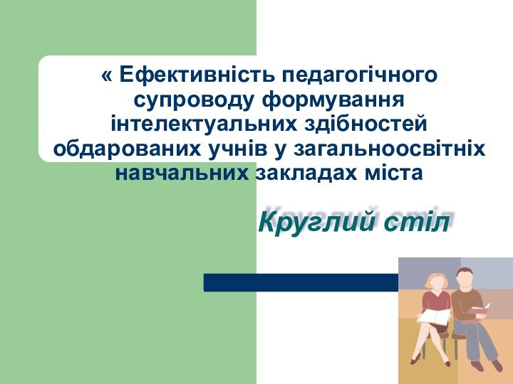 « Ефективність педагогічного супроводу формування інтелектуальних здібностей обдарованих учнів у загальноосвітніх навчальних закладах містаКруглий стіл